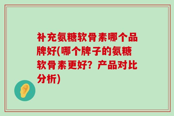 补充氨糖软骨素哪个品牌好(哪个牌子的氨糖软骨素更好？产品对比分析)-第1张图片-氨糖科普网