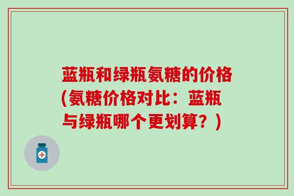 蓝瓶和绿瓶氨糖的价格(氨糖价格对比:蓝瓶与绿瓶哪个更划算?)-第1张图片-氨糖科普网 蓝瓶和绿瓶氨糖的价格(氨糖价格对比:蓝瓶与绿瓶哪个更划算?)-第1张图片-氨糖科普网