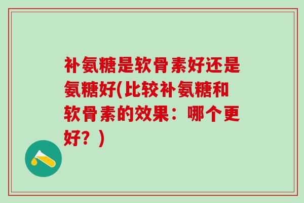 补氨糖是软骨素好还是氨糖好(比较补氨糖和软骨素的效果：哪个更好？)-第1张图片-氨糖科普网