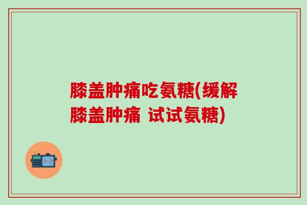膝盖肿痛吃氨糖(缓解膝盖肿痛 试试氨糖)-第1张图片-氨糖科普网