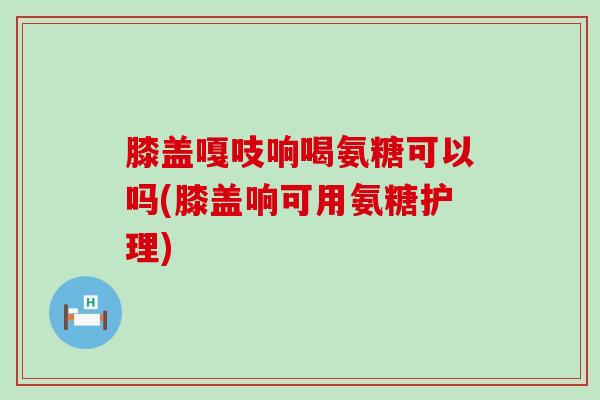 膝盖嘎吱响喝氨糖可以吗(膝盖响可用氨糖护理)-第1张图片-氨糖科普网 膝盖嘎吱响喝氨糖可以吗(膝盖响可用氨糖护理)-第1张图片-氨糖科普网