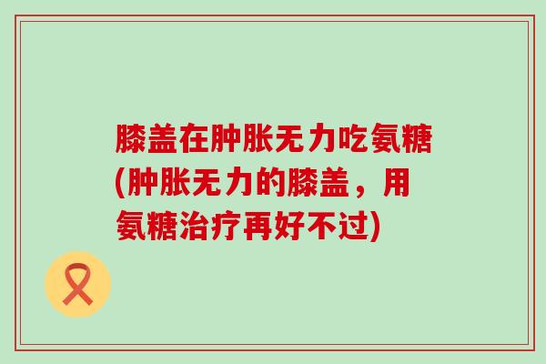 膝盖在肿胀无力吃氨糖(肿胀无力的膝盖,用氨糖治疗再好不过)-第1张图片-氨糖科普网 膝盖在肿胀无力吃氨糖(肿胀无力的膝盖,用氨糖治疗再好不过)-第1张图片-氨糖科普网