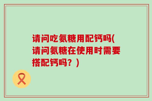 请问吃氨糖用配钙吗(请问氨糖在使用时需要搭配钙吗?)-第1张图片-氨糖科普网 请问吃氨糖用配钙吗(请问氨糖在使用时需要搭配钙吗?)-第1张图片-氨糖科普网