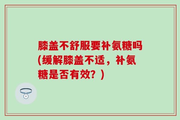 膝盖不舒服要补氨糖吗(缓解膝盖不适,补氨糖是否有效?)-第1张图片-氨糖科普网 膝盖不舒服要补氨糖吗(缓解膝盖不适,补氨糖是否有效?)-第1张图片-氨糖科普网