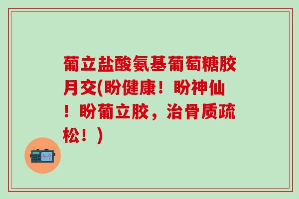 葡立盐酸氨基葡萄糖胶月交(盼健康!盼神仙!盼葡立胶,治骨质疏松!)-第1张图片-氨糖科普网 葡立盐酸氨基葡萄糖胶月交(盼健康!盼神仙!盼葡立胶,治骨质疏松!)-第1张图片-氨糖科普网