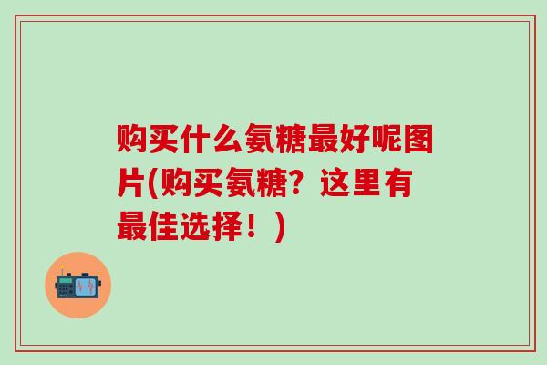 购买什么氨糖最好呢图片(购买氨糖?这里有最佳选择!)-第1张图片-氨糖科普网 购买什么氨糖最好呢图片(购买氨糖?这里有最佳选择!)-第1张图片-氨糖科普网