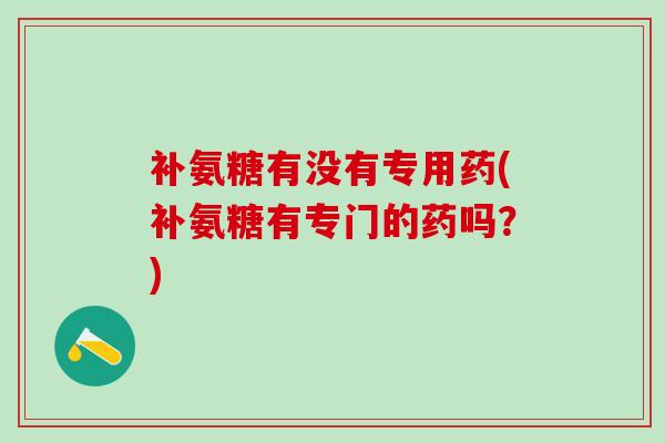 补氨糖有没有专用药(补氨糖有专门的药吗?)-第1张图片-氨糖科普网 补氨糖有没有专用药(补氨糖有专门的药吗?)-第1张图片-氨糖科普网
