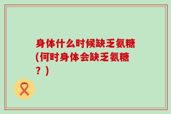 身体什么时候缺乏氨糖(何时身体会缺乏氨糖?)-第1张图片-氨糖科普网 身体什么时候缺乏氨糖(何时身体会缺乏氨糖?)-第1张图片-氨糖科普网