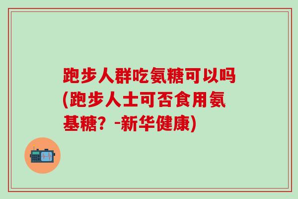 跑步人群吃氨糖可以吗(跑步人士可否食用氨基糖？-新华健康)-第1张图片-氨糖科普网