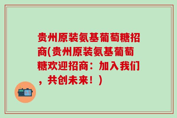 贵州原装氨基葡萄糖招商(贵州原装氨基葡萄糖欢迎招商:加入我们,共创未来!)-第1张图片-氨糖科普网 贵州原装氨基葡萄糖招商(贵州原装氨基葡萄糖欢迎招商:加入我们,共创未来!)-第1张图片-氨糖科普网