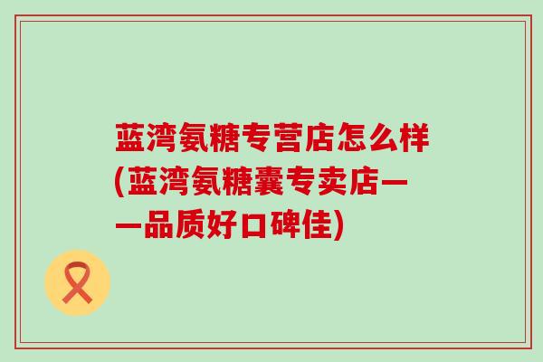 蓝湾氨糖专营店怎么样(蓝湾氨糖囊专卖店——品质好口碑佳)-第1张图片-氨糖科普网