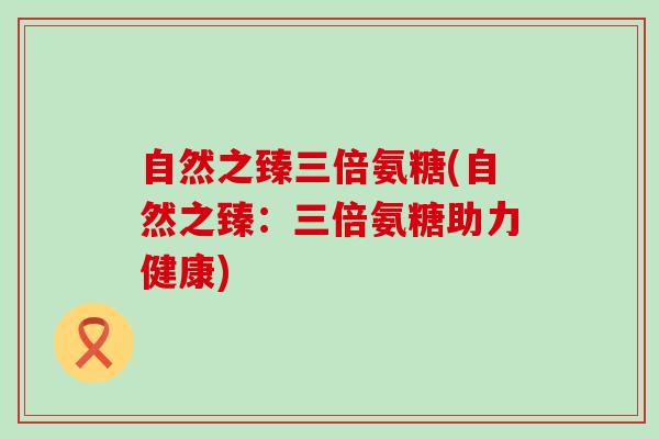 自然之臻三倍氨糖(自然之臻:三倍氨糖助力健康)-第1张图片-氨糖科普网 自然之臻三倍氨糖(自然之臻:三倍氨糖助力健康)-第1张图片-氨糖科普网