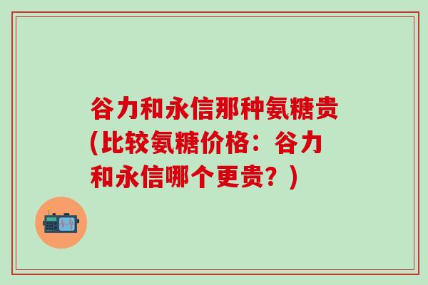 谷力和永信那种氨糖贵(比较氨糖价格:谷力和永信哪个更贵?)-第1张图片-氨糖科普网 谷力和永信那种氨糖贵(比较氨糖价格:谷力和永信哪个更贵?)-第1张图片-氨糖科普网
