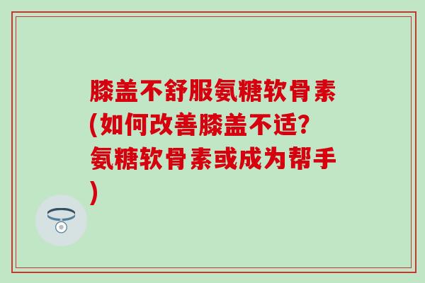 膝盖不舒服氨糖软骨素(如何改善膝盖不适？氨糖软骨素或成为帮手)-第1张图片-氨糖科普网
