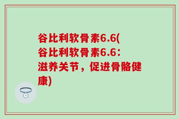 谷比利软骨素6.6(谷比利软骨素6.6：滋养关节，促进骨骼健康)-第1张图片-氨糖科普网
