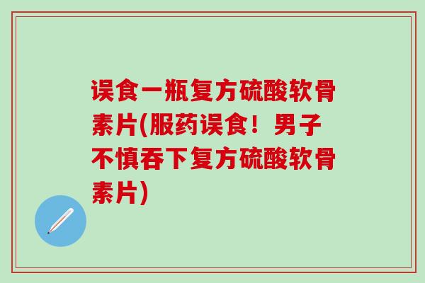 误食一瓶复方硫酸软骨素片(服药误食!男子不慎吞下复方硫酸软骨素片)-第1张图片-氨糖科普网 误食一瓶复方硫酸软骨素片(服药误食!男子不慎吞下复方硫酸软骨素片)-第1张图片-氨糖科普网