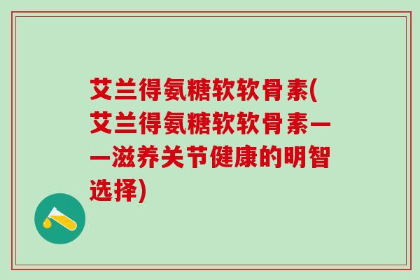 艾兰得氨糖软软骨素(艾兰得氨糖软软骨素——滋养关节健康的明智选择)-第1张图片-氨糖科普网 艾兰得氨糖软软骨素(艾兰得氨糖软软骨素——滋养关节健康的明智选择)-第1张图片-氨糖科普网