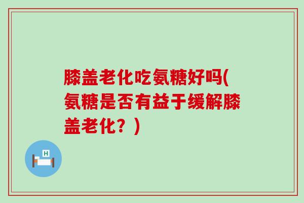 膝盖老化吃氨糖好吗(氨糖是否有益于缓解膝盖老化？)-第1张图片-氨糖科普网
