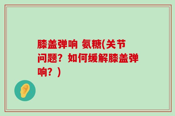 膝盖弹响 氨糖(关节问题？如何缓解膝盖弹响？)-第1张图片-氨糖科普网