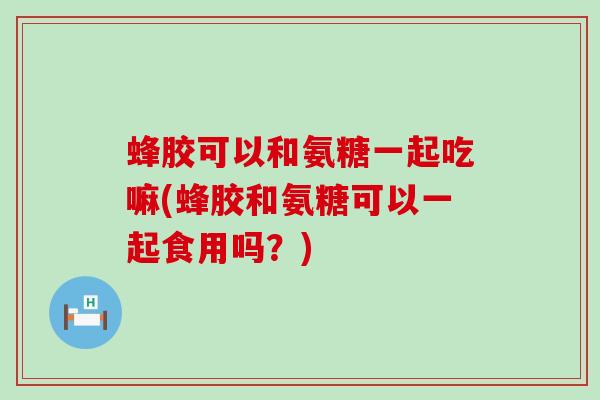 蜂胶可以和氨糖一起吃嘛(蜂胶和氨糖可以一起食用吗?)-第1张图片-氨糖科普网 蜂胶可以和氨糖一起吃嘛(蜂胶和氨糖可以一起食用吗?)-第1张图片-氨糖科普网