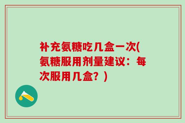 补充氨糖吃几盒一次(氨糖服用剂量建议：每次服用几盒？)-第1张图片-氨糖科普网