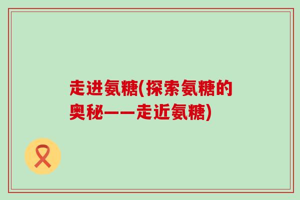 走进氨糖(探索氨糖的奥秘——走近氨糖)-第1张图片-氨糖科普网 走进氨糖(探索氨糖的奥秘——走近氨糖)-第1张图片-氨糖科普网