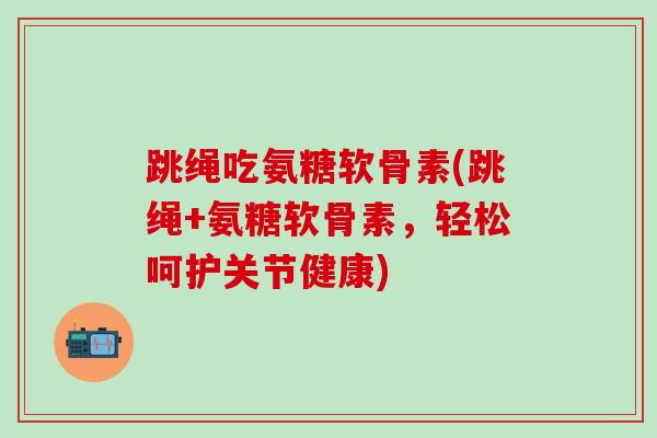 跳绳吃氨糖软骨素(跳绳+氨糖软骨素，轻松呵护关节健康)-第1张图片-氨糖科普网