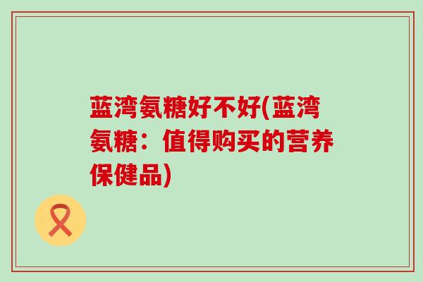 蓝湾氨糖好不好(蓝湾氨糖：值得购买的营养保健品)-第1张图片-氨糖科普网