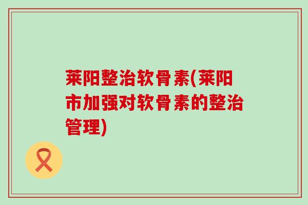 莱阳整治软骨素(莱阳市加强对软骨素的整治管理)-第1张图片-氨糖科普网 莱阳整治软骨素(莱阳市加强对软骨素的整治管理)-第1张图片-氨糖科普网
