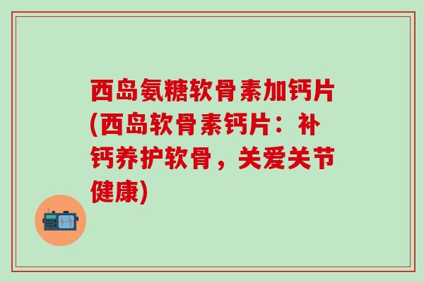 西岛氨糖软骨素加钙片(西岛软骨素钙片：补钙养护软骨，关爱关节健康)-第1张图片-氨糖科普网