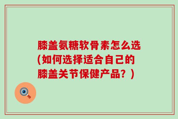 膝盖氨糖软骨素怎么选(如何选择适合自己的膝盖关节保健产品?)-第1张图片-氨糖科普网 膝盖氨糖软骨素怎么选(如何选择适合自己的膝盖关节保健产品?)-第1张图片-氨糖科普网