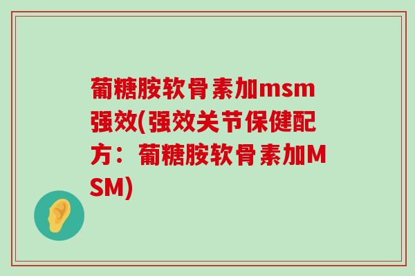 葡糖胺软骨素加msm强效(强效关节保健配方：葡糖胺软骨素加MSM)-第1张图片-氨糖科普网
