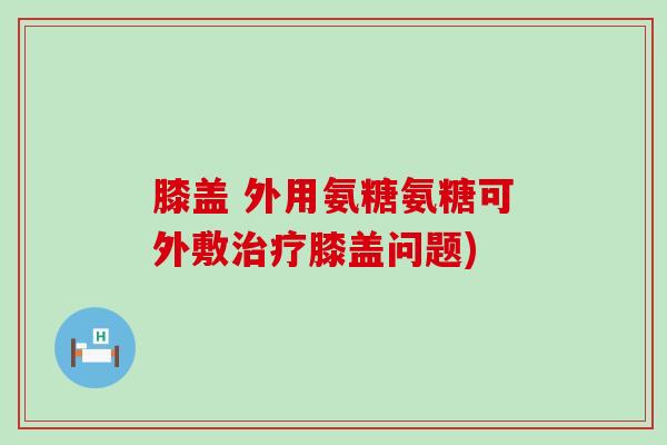 膝盖 外用氨糖氨糖可外敷治疗膝盖问题)-第1张图片-氨糖科普网 膝盖 外用氨糖氨糖可外敷治疗膝盖问题)-第1张图片-氨糖科普网