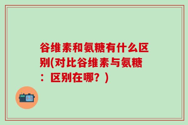 谷维素和氨糖有什么区别(对比谷维素与氨糖:区别在哪?)-第1张图片-氨糖科普网 谷维素和氨糖有什么区别(对比谷维素与氨糖:区别在哪?)-第1张图片-氨糖科普网