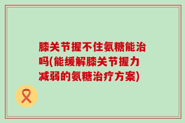 膝关节握不住氨糖能治吗(能缓解膝关节握力减弱的氨糖治疗方案)-第1张图片-氨糖科普网 膝关节握不住氨糖能治吗(能缓解膝关节握力减弱的氨糖治疗方案)-第1张图片-氨糖科普网