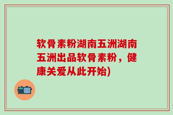 软骨素粉湖南五洲湖南五洲出品软骨素粉，健康关爱从此开始)-第1张图片-氨糖科普网