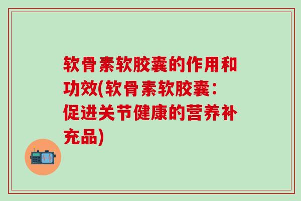 软骨素软胶囊的作用和功效(软骨素软胶囊:促进关节健康的营养补充品)-第1张图片-氨糖科普网 软骨素软胶囊的作用和功效(软骨素软胶囊:促进关节健康的营养补充品)-第1张图片-氨糖科普网