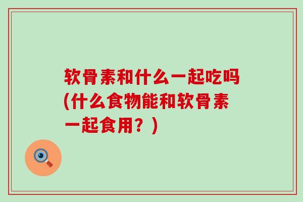 软骨素和什么一起吃吗(什么食物能和软骨素一起食用？)-第1张图片-氨糖科普网