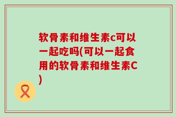 软骨素和维生素c可以一起吃吗(可以一起食用的软骨素和维生素C)-第1张图片-氨糖科普网 软骨素和维生素c可以一起吃吗(可以一起食用的软骨素和维生素C)-第1张图片-氨糖科普网