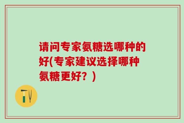 请问专家氨糖选哪种的好(专家建议选择哪种氨糖更好?)-第1张图片-氨糖科普网 请问专家氨糖选哪种的好(专家建议选择哪种氨糖更好?)-第1张图片-氨糖科普网