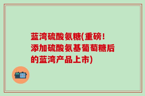蓝湾硫酸氨糖(重磅！添加硫酸氨基葡萄糖后的蓝湾产品上市)-第1张图片-氨糖科普网