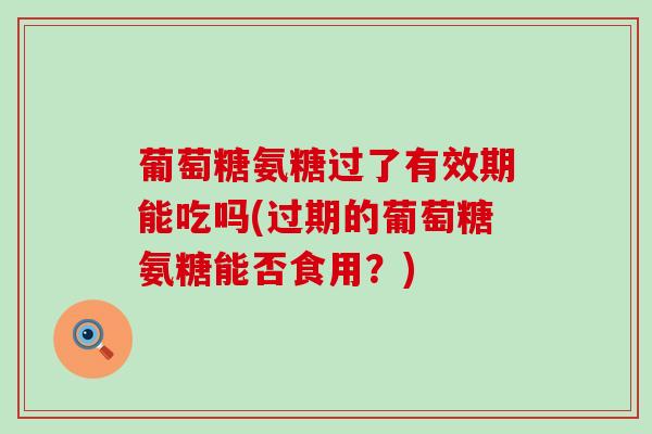 葡萄糖氨糖过了有效期能吃吗(过期的葡萄糖氨糖能否食用?)-第1张图片-氨糖科普网 葡萄糖氨糖过了有效期能吃吗(过期的葡萄糖氨糖能否食用?)-第1张图片-氨糖科普网