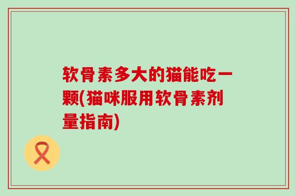 软骨素多大的猫能吃一颗(猫咪服用软骨素剂量指南)-第1张图片-氨糖科普网 软骨素多大的猫能吃一颗(猫咪服用软骨素剂量指南)-第1张图片-氨糖科普网