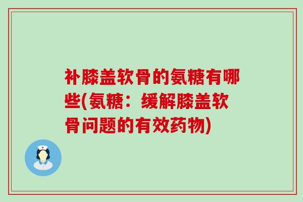补膝盖软骨的氨糖有哪些(氨糖：缓解膝盖软骨问题的有效药物)-第1张图片-氨糖科普网