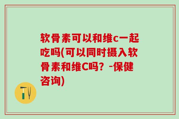 软骨素可以和维c一起吃吗(可以同时摄入软骨素和维C吗？-保健咨询)-第1张图片-氨糖科普网