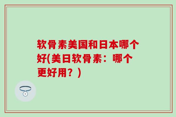 软骨素美国和日本哪个好(美日软骨素:哪个更好用?)-第1张图片-氨糖科普网 软骨素美国和日本哪个好(美日软骨素:哪个更好用?)-第1张图片-氨糖科普网