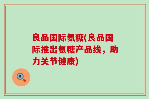 良品国际氨糖(良品国际推出氨糖产品线,助力关节健康)-第1张图片-氨糖科普网 良品国际氨糖(良品国际推出氨糖产品线,助力关节健康)-第1张图片-氨糖科普网