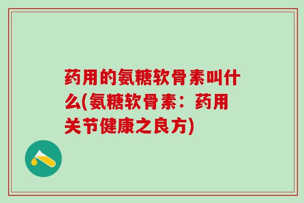 药用的氨糖软骨素叫什么(氨糖软骨素：药用关节健康之良方)-第1张图片-氨糖科普网
