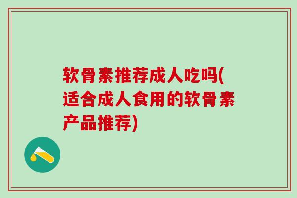 软骨素推荐成人吃吗(适合成人食用的软骨素产品推荐)-第1张图片-氨糖科普网