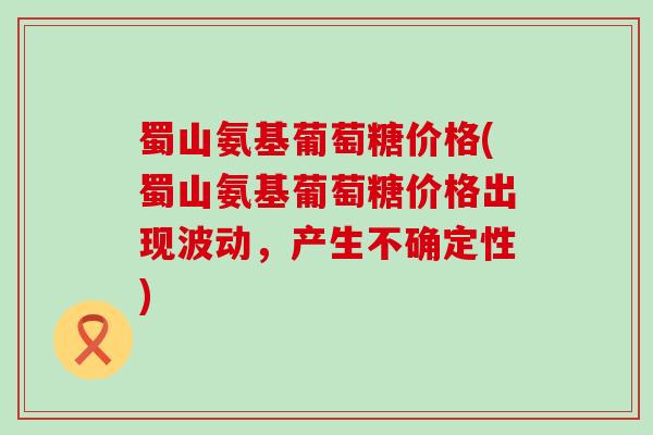 蜀山氨基葡萄糖价格(蜀山氨基葡萄糖价格出现波动,产生不确定性)-第1张图片-氨糖科普网 蜀山氨基葡萄糖价格(蜀山氨基葡萄糖价格出现波动,产生不确定性)-第1张图片-氨糖科普网